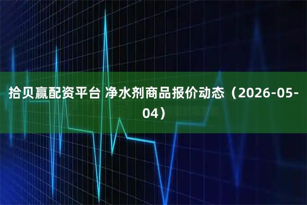 拾贝赢配资平台 净水剂商品报价动态（2026-05-04）