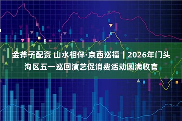 金斧子配资 山水相伴·京西巡福｜2026年门头沟区五一巡回演艺促消费活动圆满收官