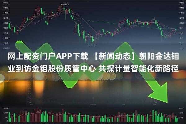 网上配资门户APP下载 【新闻动态】朝阳金达钼业到访金钼股份质管中心 共探计量智能化新路径