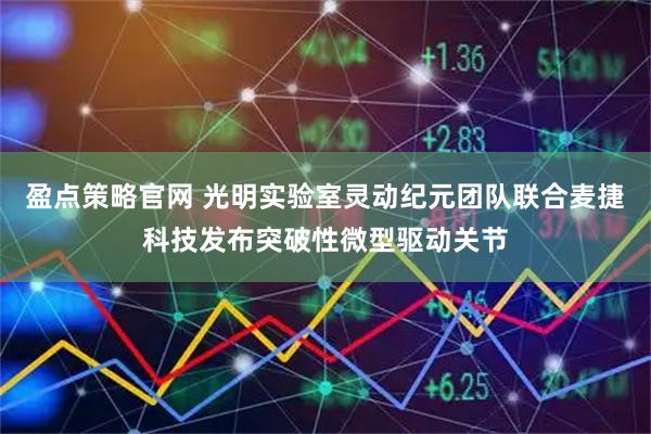 盈点策略官网 光明实验室灵动纪元团队联合麦捷科技发布突破性微型驱动关节